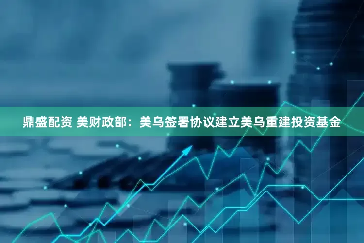 鼎盛配资 美财政部：美乌签署协议建立美乌重建投资基金