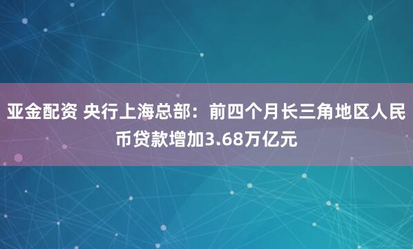 亚金配资 央行上海总部：前四个月长三角地区人民币贷款增加3.68万亿元