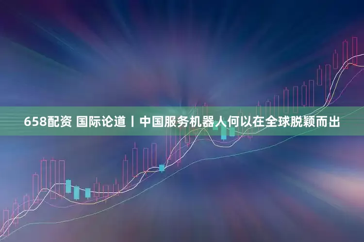658配资 国际论道丨中国服务机器人何以在全球脱颖而出
