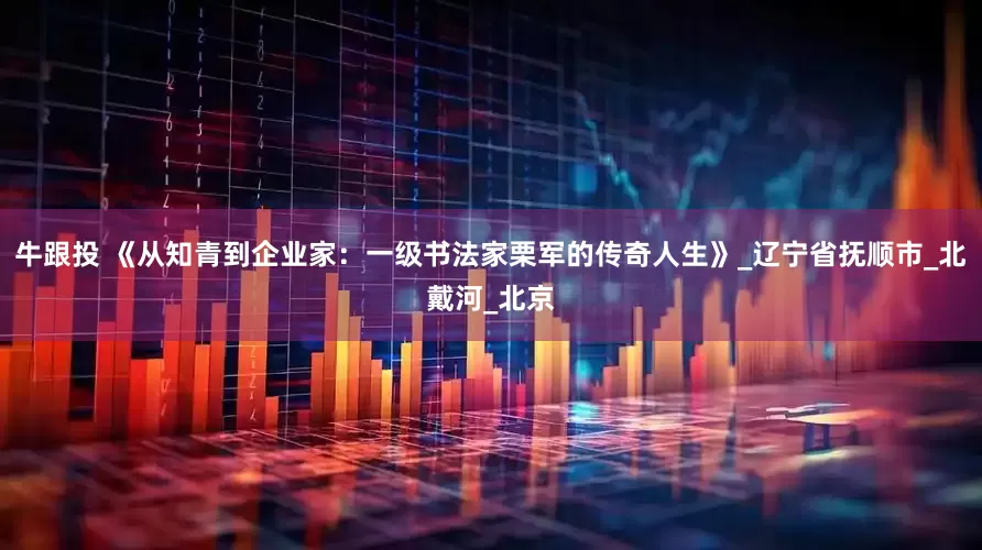 牛跟投 《从知青到企业家：一级书法家栗军的传奇人生》_辽宁省抚顺市_北戴河_北京