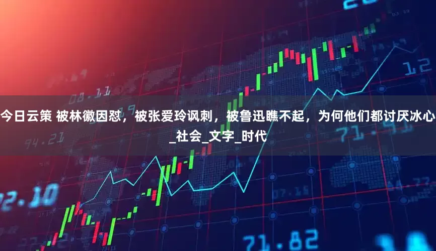 今日云策 被林徽因怼，被张爱玲讽刺，被鲁迅瞧不起，为何他们都讨厌冰心_社会_文字_时代