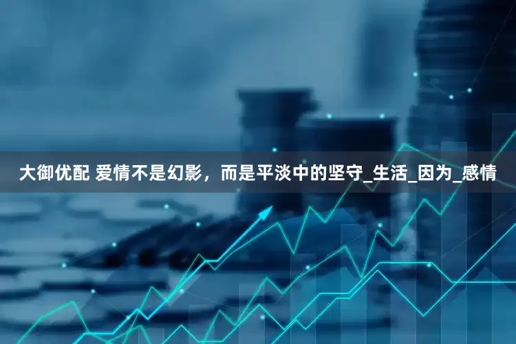 大御优配 爱情不是幻影，而是平淡中的坚守_生活_因为_感情