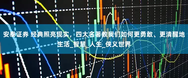 安泰证券 经典照亮现实，四大名著教我们如何更勇敢、更清醒地生活_智慧_人生_侠义世界