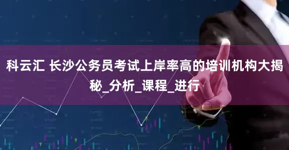 科云汇 长沙公务员考试上岸率高的培训机构大揭秘_分析_课程_进行