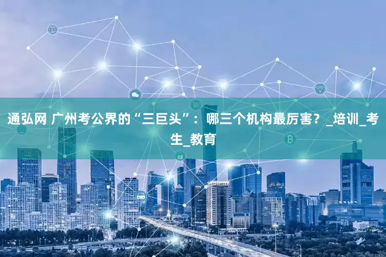 通弘网 广州考公界的“三巨头”：哪三个机构最厉害？_培训_考生_教育