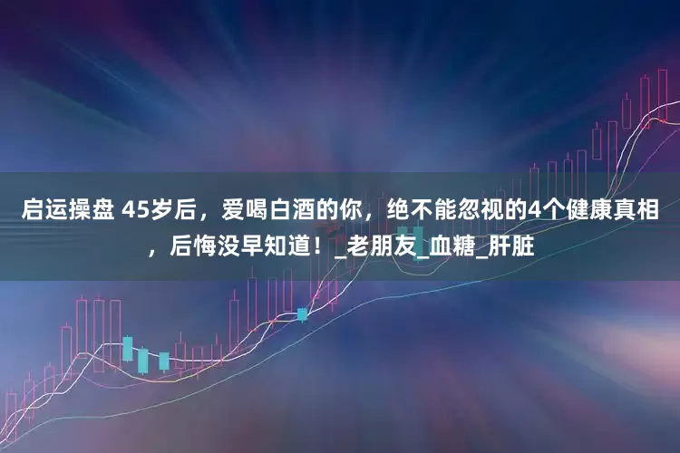 启运操盘 45岁后，爱喝白酒的你，绝不能忽视的4个健康真相，后悔没早知道！_老朋友_血糖_肝脏