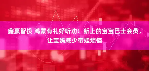 鑫赢智投 鸿蒙有礼好听劝！新上的宝宝巴士会员，让宝妈减少带娃烦恼