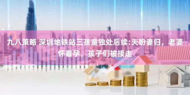 九八策略 深圳地铁站三孩童独处后续:夫盼妻归，老婆怀着孕，孩子们被接走