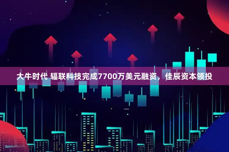大牛时代 辐联科技完成7700万美元融资，佳辰资本领投