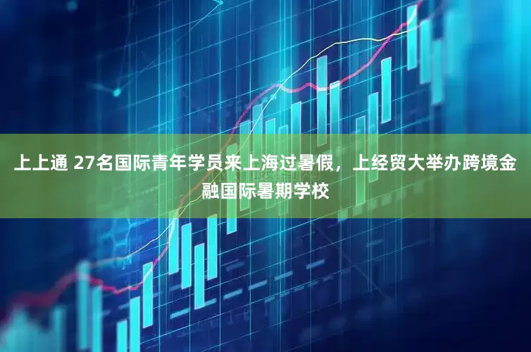 上上通 27名国际青年学员来上海过暑假，上经贸大举办跨境金融国际暑期学校